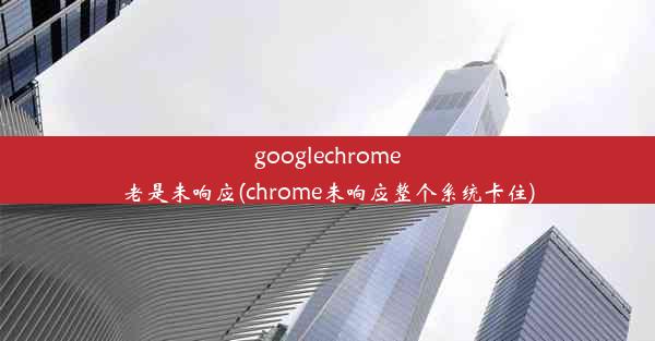 googlechrome老是未响应(chrome未响应整个系统卡住)