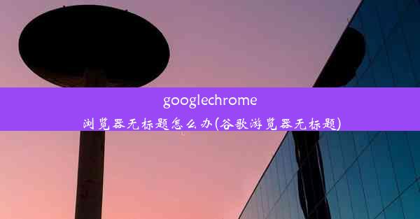 googlechrome浏览器无标题怎么办(谷歌游览器无标题)