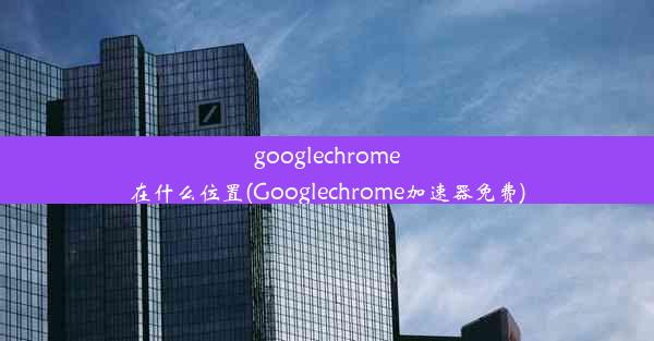 googlechrome在什么位置(Googlechrome加速器免费)