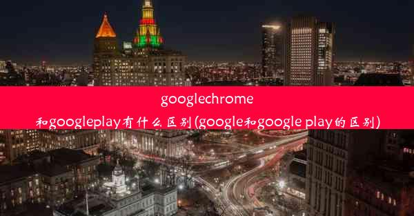 googlechrome和googleplay有什么区别(google和google play的区别)