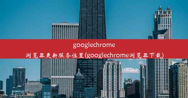 googlechrome浏览器更新服务位置(googlechrome浏览器下载)