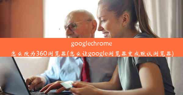 googlechrome怎么改为360浏览器(怎么让google浏览器变成默认浏览器)