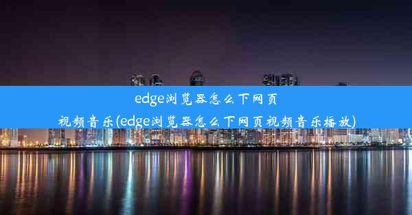 edge浏览器怎么下网页视频音乐(edge浏览器怎么下网页视频音乐播放)