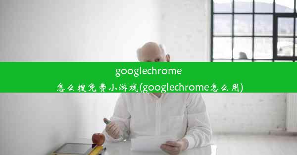 googlechrome怎么搜免费小游戏(googlechrome怎么用)