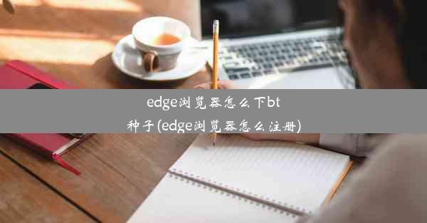 edge浏览器怎么下bt种子(edge浏览器怎么注册)