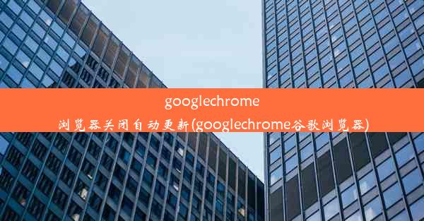 googlechrome浏览器关闭自动更新(googlechrome谷歌浏览器)