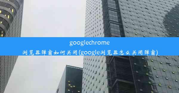 googlechrome浏览器弹窗如何关闭(google浏览器怎么关闭弹窗)