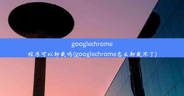 googlechrome程序可以卸载吗(googlechrome怎么卸载不了)