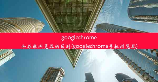 googlechrome和谷歌浏览器的区别(googlechrome手机浏览器)