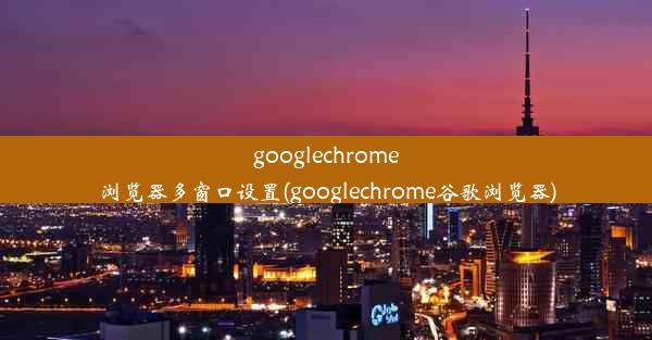 googlechrome浏览器多窗口设置(googlechrome谷歌浏览器)