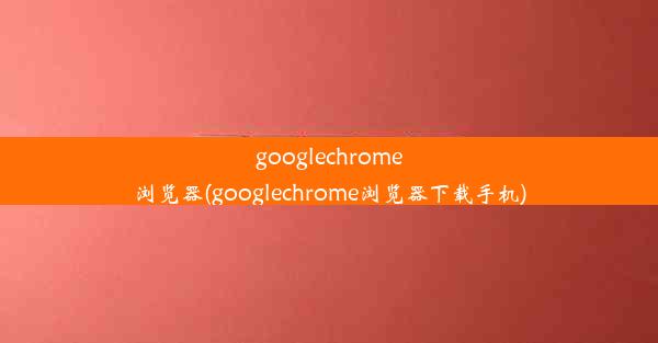 googlechrome浏览器(googlechrome浏览器下载手机)