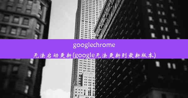 googlechrome无法启动更新(google无法更新到最新版本)