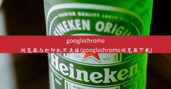 googlechrome浏览器与打印机不连接(googlechrome浏览器下载)