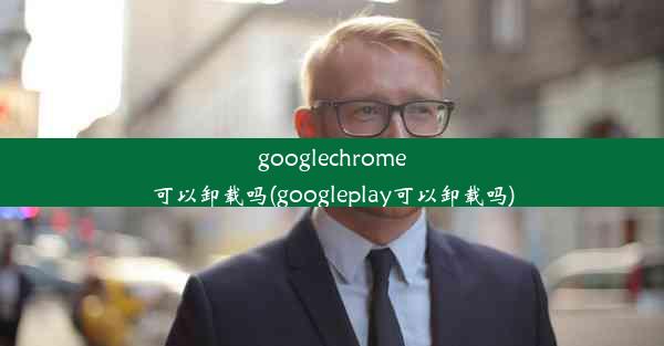 googlechrome可以卸载吗(googleplay可以卸载吗)