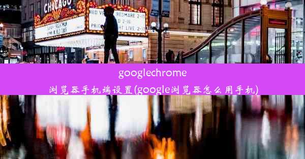 googlechrome浏览器手机端设置(google浏览器怎么用手机)