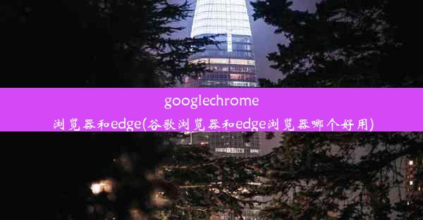 googlechrome浏览器和edge(谷歌浏览器和edge浏览器哪个好用)