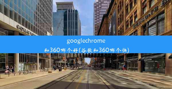 googlechrome和360哪个好(谷歌和360哪个快)