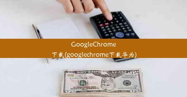 GoogleChrome下载(googlechrome下载华为)