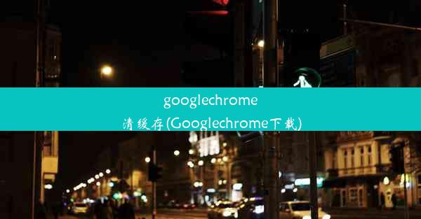 googlechrome清缓存(Googlechrome下载)