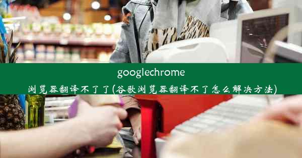 googlechrome浏览器翻译不了了(谷歌浏览器翻译不了怎么解决方法)