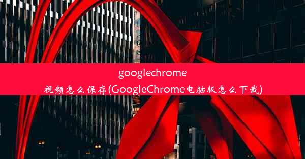 googlechrome视频怎么保存(GoogleChrome电脑版怎么下载)