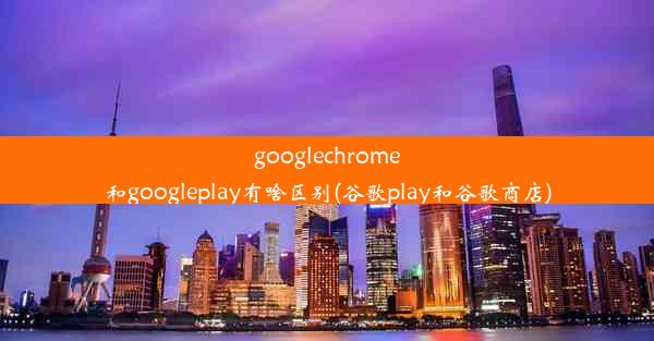 googlechrome和googleplay有啥区别(谷歌play和谷歌商店)