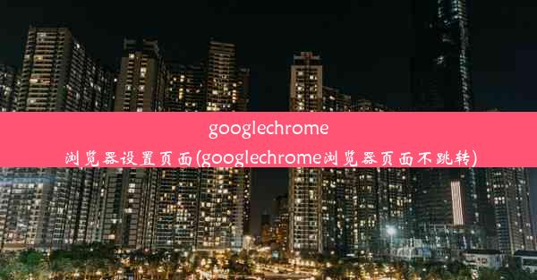 googlechrome浏览器设置页面(googlechrome浏览器页面不跳转)