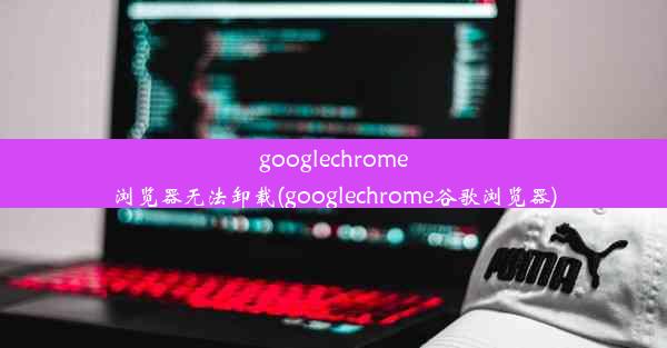 googlechrome浏览器无法卸载(googlechrome谷歌浏览器)