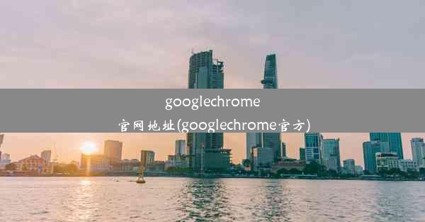 googlechrome官网地址(googlechrome官方)