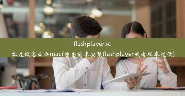 flashplayer版本过低怎么办mac(您当前未安装flashplayer或者版本过低)