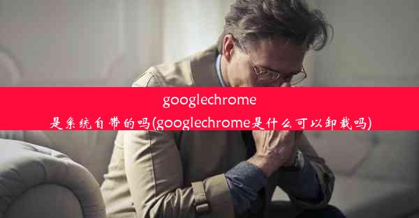 googlechrome是系统自带的吗(googlechrome是什么可以卸载吗)