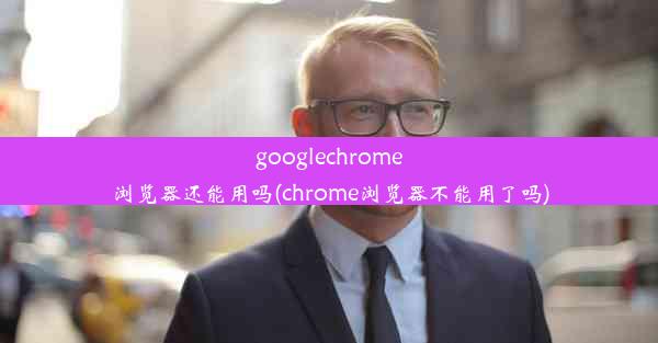 googlechrome浏览器还能用吗(chrome浏览器不能用了吗)