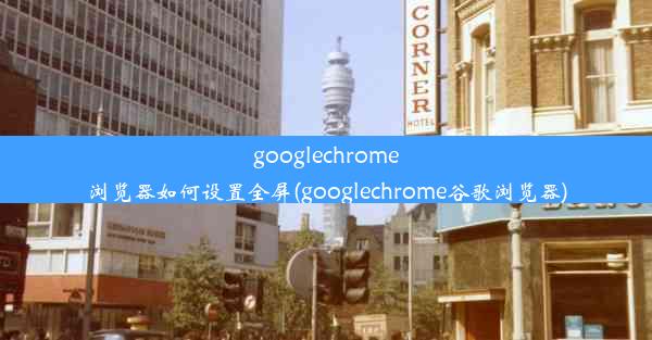 googlechrome浏览器如何设置全屏(googlechrome谷歌浏览器)