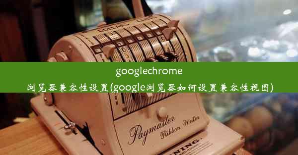 googlechrome浏览器兼容性设置(google浏览器如何设置兼容性视图)