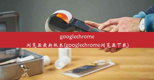 googlechrome浏览器最新版本(googlechrome浏览器下载)