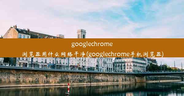 googlechrome浏览器用什么网络干净(googlechrome手机浏览器)