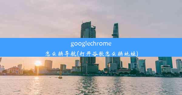 googlechrome怎么换导航(打开谷歌怎么换地址)