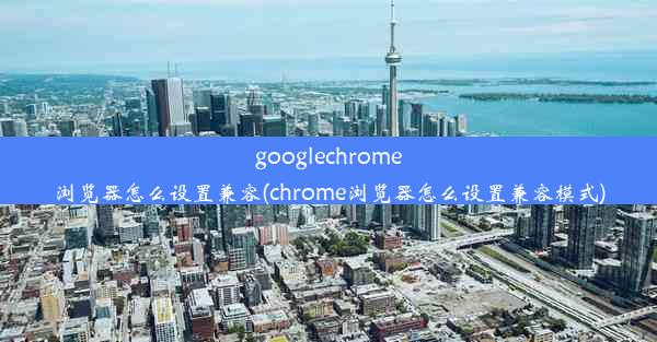 googlechrome浏览器怎么设置兼容(chrome浏览器怎么设置兼容模式)