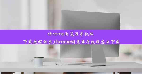 chrome浏览器手机版下载教程红米,chrome浏览器手机版怎么下载