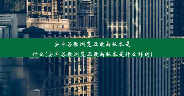 安卓谷歌浏览器最新版本是什么(安卓谷歌浏览器最新版本是什么样的)