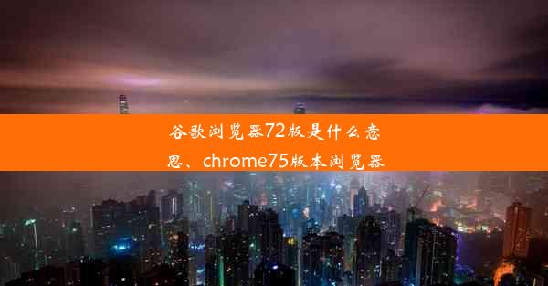 谷歌浏览器72版是什么意思、chrome75版本浏览器