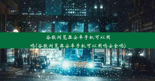 谷歌浏览器安卓手机可以用吗(谷歌浏览器安卓手机可以用吗安全吗)