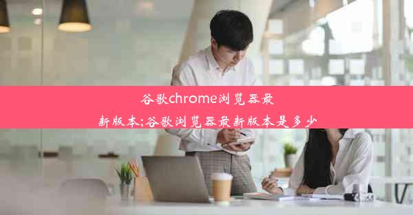 谷歌chrome浏览器最新版本;谷歌浏览器最新版本是多少