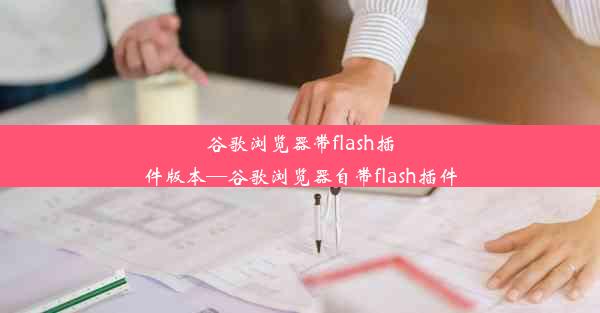 谷歌浏览器带flash插件版本—谷歌浏览器自带flash插件