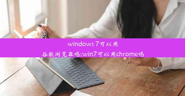 windows 7可以用谷歌浏览器吗;win7可以用chrome吗