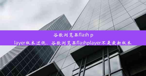 谷歌浏览器flash player版本过低、谷歌浏览器flashplayer不是最新版本