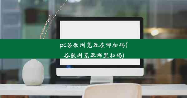 pc谷歌浏览器在哪扫码(谷歌浏览器哪里扫码)