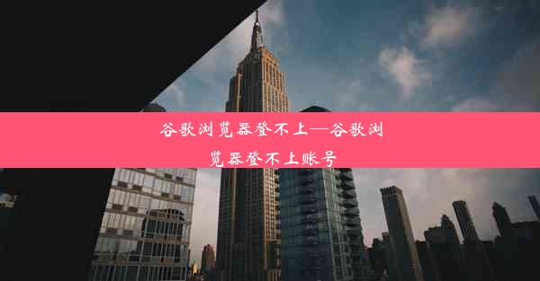 谷歌浏览器登不上—谷歌浏览器登不上账号