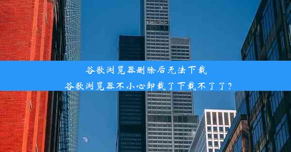 谷歌浏览器删除后无法下载_谷歌浏览器不小心卸载了下载不了了？