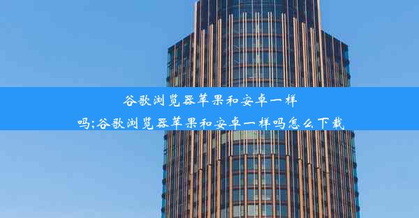 谷歌浏览器苹果和安卓一样吗;谷歌浏览器苹果和安卓一样吗怎么下载